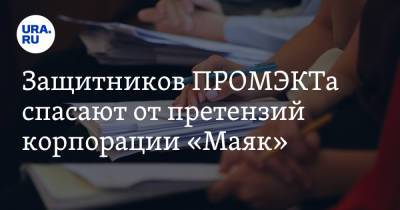 Защитников ПРОМЭКТа спасают от претензий корпорации «Маяк» - ura.news