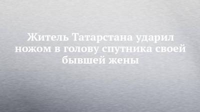 Житель Татарстана ударил ножом в голову спутника своей бывшей жены - chelny-izvest.ru - Россия - респ. Татарстан - Казань