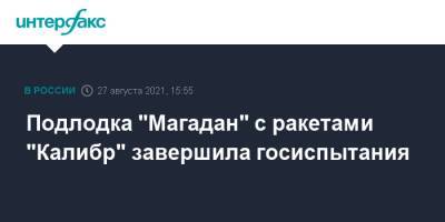 Подлодка "Магадан" с ракетами "Калибр" завершила госиспытания - interfax.ru - Москва - Магадан