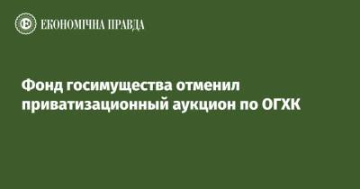 Фонд госимущества отменил приватизационный аукцион по ОГХК - epravda.com.ua - Украина
