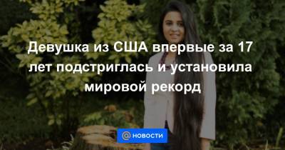 Девушка из США впервые за 17 лет подстриглась и установила мировой рекорд - news.mail.ru - США - Пакистан