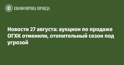Владимир Зеленский - Новости 27 августа: аукцион по продаже ОГХК отменили, отопительный сезон под угрозой - epravda.com.ua - Украина - Швейцария