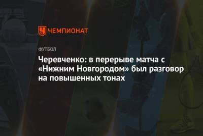 Игорь Черевченко - Черевченко: в перерыве матча с «Нижним Новгородом» был разговор на повышенных тонах - championat.com - Нижний Новгород