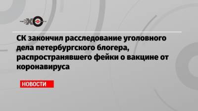 СК закончил расследование уголовного дела петербургского блогера, распространявшего фейки о вакцине от коронавируса - echo.msk.ru