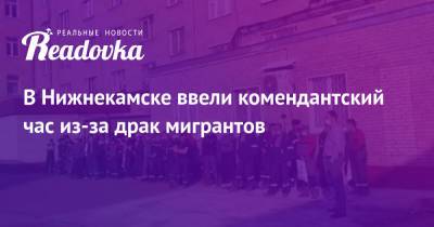 В Нижнекамске ввели комендантский час из-за драк мигрантов - readovka.news - Россия - респ. Татарстан - Нижнекамск