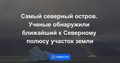 Самый северный остров. Ученые обнаружили ближайший к Северному полюсу участок земли - news.mail.ru - Копенгаген