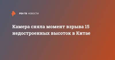 Камера сняла момент взрыва 15 недостроенных высоток в Китае - ren.tv - Китай