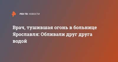 Врач, тушившая огонь в больнице Ярославля: Обливали друг друга водой - ren.tv - Ярославль