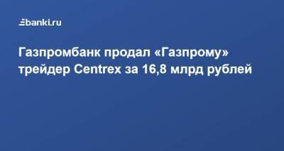 ​Газпромбанк продал «Газпрому» трейдер Centrex за 16,8 млрд рублей - smartmoney.one - Австрия - Италия - Венгрия - Сербия