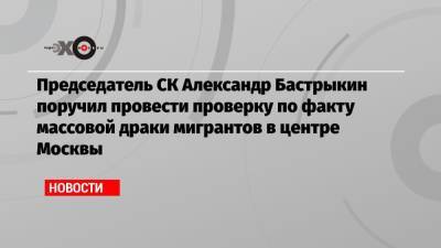Александр Бастрыкин - Председатель СК Александр Бастрыкин поручил провести проверку по факту массовой драки мигрантов в центре Москвы - echo.msk.ru - Москва - Киргизия
