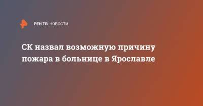 Александр Бастрыкин - СК назвал возможную причину пожара в больнице в Ярославле - ren.tv - Россия - Ярославль
