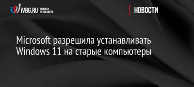 Microsoft разрешила устанавливать Windows 11 на старые компьютеры - ivbg.ru - Россия - Украина