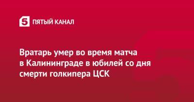Вратарь умер во время матча в Калининграде в юбилей со дня смерти голкипера ЦСК - 5-tv.ru - Калининград - Советск