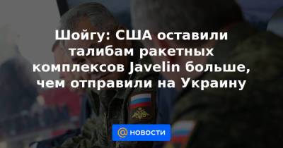 Шойгу: США оставили талибам ракетных комплексов Javelin больше, чем отправили на Украину - news.mail.ru - США - Украина - Афганистан