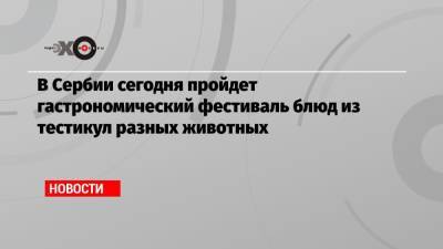 В Сербии сегодня пройдет гастрономический фестиваль блюд из тестикул разных животных - echo.msk.ru - Сербия