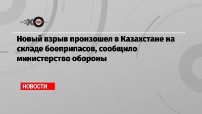 Новый взрыв произошел в Казахстане на складе боеприпасов, сообщило министерство обороны - echo.msk.ru - Казахстан