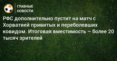 РФС дополнительно пустит на матч с Хорватией привитых и переболевших ковидом. Итоговая вместимость – более 20 тысяч зрителей - bombardir.ru - Россия - Хорватия