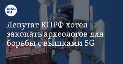 Депутат КПРФ хотел закопать археологов для борьбы с вышками 5G. Видео - ura.news - Россия