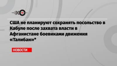 США не планируют сохранять посольство в Кабуле после захвата власти в Афганистане боевиками движения «Талибан»* - echo.msk.ru - Россия - США - Англия - Германия - Франция - Афганистан - Катар