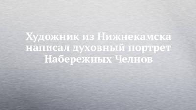 Художник из Нижнекамска написал духовный портрет Набережных Челнов - chelny-izvest.ru - респ. Татарстан - Набережные Челны - Нижнекамск