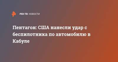 Пентагон: США нанесли удар с беспилотника по автомобилю в Кабуле - ren.tv - Россия - США