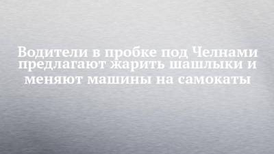 Водители в пробке под Челнами предлагают жарить шашлыки и меняют машины на самокаты - chelny-izvest.ru - Набережные Челны
