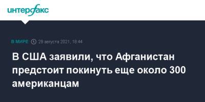 Энтони Блинкен - В США заявили, что Афганистан предстоит покинуть еще около 300 американцам - interfax.ru - Москва - США - Афганистан