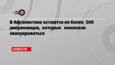 Энтони Блинкен - В Афганистане остаются не более 300 американцев, которые пожелали эвакуироваться - echo.msk.ru - Афганистан