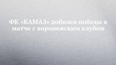 ФК «КАМАЗ» добился победы в матче с воронежским клубом - chelny-izvest.ru - Воронеж - Набережные Челны - Томск
