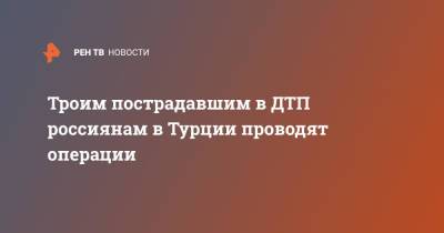 Троим пострадавшим в ДТП россиянам в Турции проводят операции - ren.tv - Россия - Турция - Самара