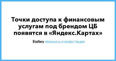 Точки доступа к финансовым услугам под брендом ЦБ появятся в «Яндекс.Картах» - forbes.ru