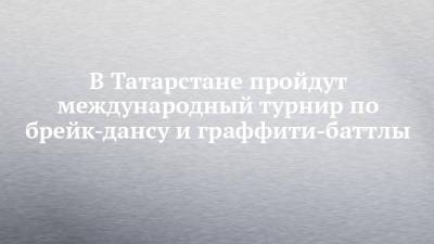 В Татарстане пройдут международный турнир по брейк-дансу и граффити-баттлы - chelny-izvest.ru - Россия - респ. Татарстан - Казань