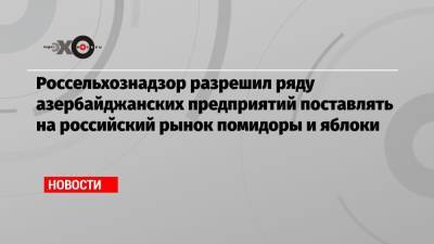 Россельхознадзор разрешил ряду азербайджанских предприятий поставлять на российский рынок помидоры и яблоки - echo.msk.ru - Азербайджан