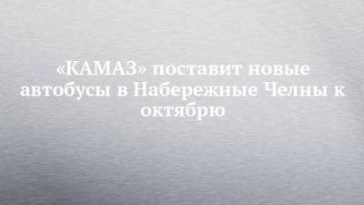 «КАМАЗ» поставит новые автобусы в Набережные Челны к октябрю - chelny-izvest.ru - Москва - Набережные Челны