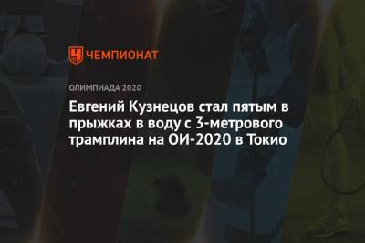 Россиянин Евгений Кузнецов стал пятым в прыжках в воду с 3-метрового трамплина на ОИ-2021 в Токио - championat.com - Россия - Китай - Токио - Англия - Япония
