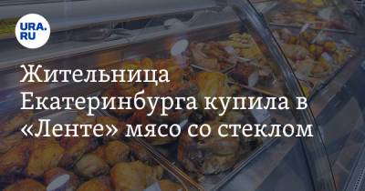 Жительница Екатеринбурга купила в «Ленте» мясо со стеклом - ura.news - Екатеринбург