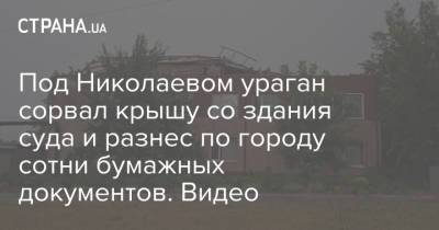 Под Николаевом ураган сорвал крышу со здания суда и разнес по городу сотни бумажных документов. Видео - strana.ua - Украина - Николаев - Николаевская обл. - Первомайск