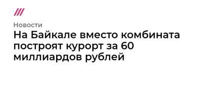 На Байкале вместо комбината построят курорт за 60 миллиардов рублей - tvrain.ru