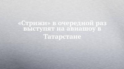 «Стрижи» в очередной раз выступят на авиашоу в Татарстане - chelny-izvest.ru - Россия - респ. Татарстан - Казань