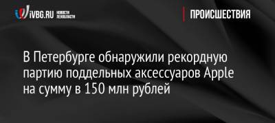В Петербурге обнаружили рекордную партию поддельных аксессуаров Apple на сумму в 150 млн рублей - ivbg.ru - Украина - Санкт-Петербург