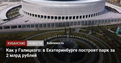 Как у Галицкого: в Екатеринбурге построят парк за 2 млрд рублей - kubnews.ru - Краснодарский край - Краснодар - Екатеринбург - Строительство
