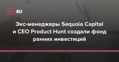 Экс-менеджеры Sequoia Capital и CEO Product Hunt создали фонд ранних инвестиций - rb.ru - city Sequoia