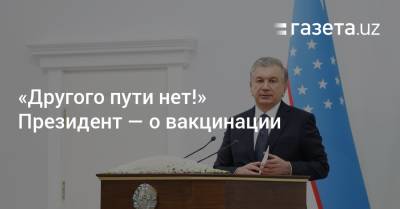 Шавкат Мирзиеев - «Другого пути нет!» Президент — о вакцинации - gazeta.uz - Узбекистан