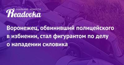 Воронежец, обвинивший полицейского в избиении, стал фигурантом по делу о нападении силовика - readovka.ru - Россия - Воронеж