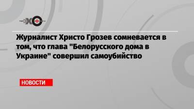 Христо Грозев - Виталий Шишов - Журналист Христо Грозев сомневается в том, что глава «Белорусского дома в Украине» совершил самоубийство - echo.msk.ru - Москва - Украина - Киев