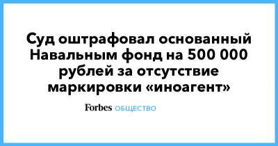 Алексей Навальный - Суд оштрафовал основанный Навальным фонд на 500 000 рублей за отсутствие маркировки «иноагент» - forbes.ru - Россия