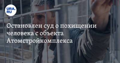 Остановлен суд о похищении человека с объекта Атомстройкомплекса - ura.news - Екатеринбург - Свердловская обл.