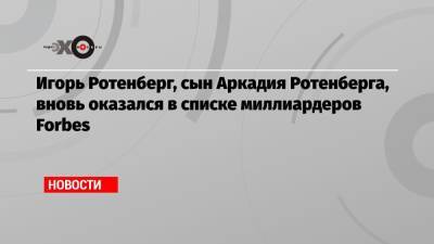 Аркадий Ротенберг - Игорь Ротенберг - Игорь Ротенберг, сын Аркадия Ротенберга, вновь оказался в списке миллиардеров Forbes - echo.msk.ru - США