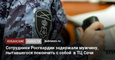Сотрудники Росгвардии задержали мужчину, пытавшегося покончить с собой в ТЦ Сочи - kubnews.ru - Сочи - Краснодарский край