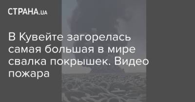 В Кувейте загорелась самая большая в мире свалка покрышек. Видео пожара - strana.ua - Украина - Турция - Кувейт